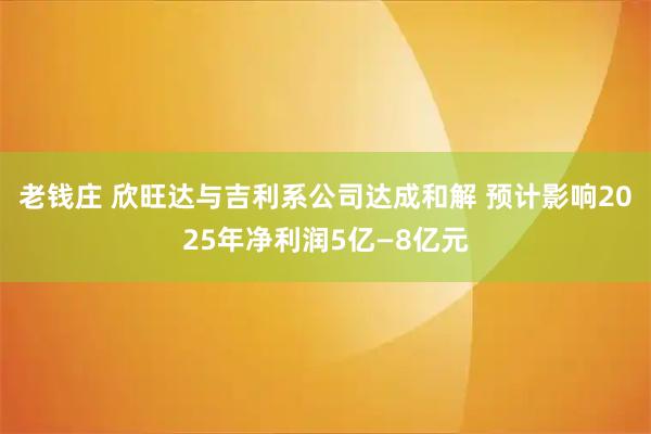 老钱庄 欣旺达与吉利系公司达成和解 预计影响2025年净利润5亿—8亿元