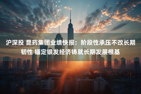 沪深投 昆药集团业绩快报：阶段性承压不改长期韧性 锚定银发经济铸就长期发展根基