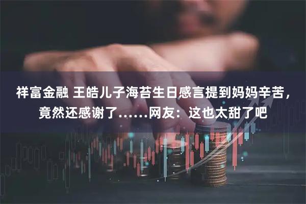 祥富金融 王皓儿子海苔生日感言提到妈妈辛苦，竟然还感谢了……网友：这也太甜了吧