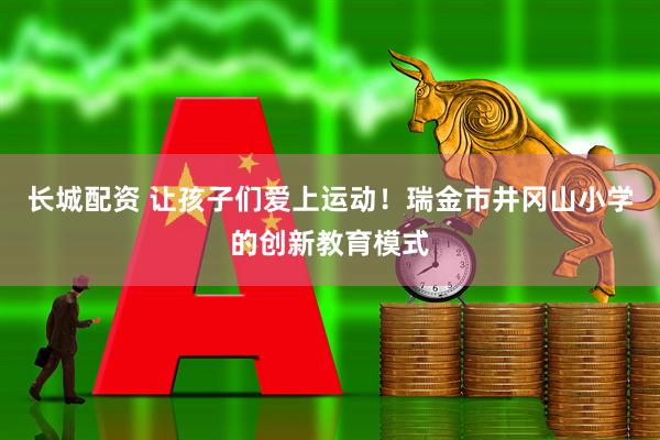 长城配资 让孩子们爱上运动！瑞金市井冈山小学的创新教育模式