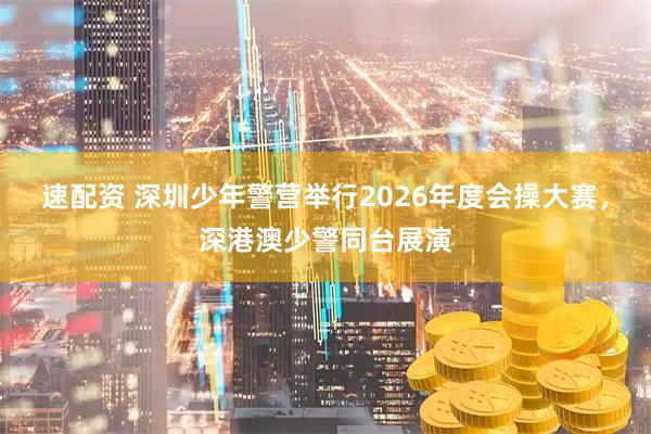 速配资 深圳少年警营举行2026年度会操大赛，深港澳少警同台展演