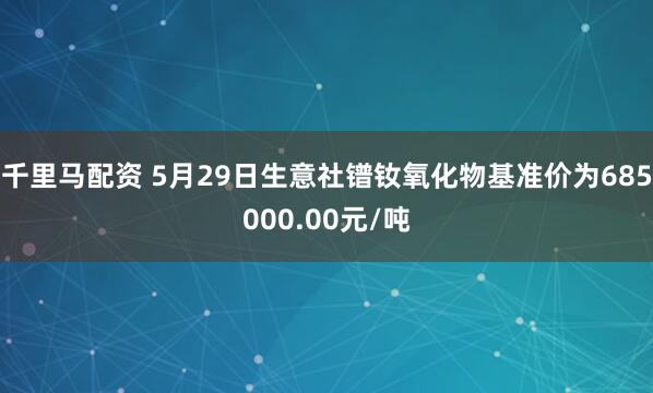 千里马配资 5月29日生意社镨钕氧化物基准价为685000.00元/吨