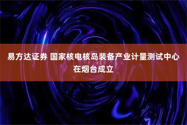 易方达证券 国家核电核岛装备产业计量测试中心在烟台成立