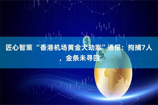 匠心智策 “香港机场黄金大劫案”通报：拘捕7人，金条未寻回