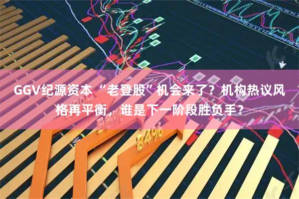 GGV纪源资本 “老登股”机会来了？机构热议风格再平衡，谁是下一阶段胜负手？