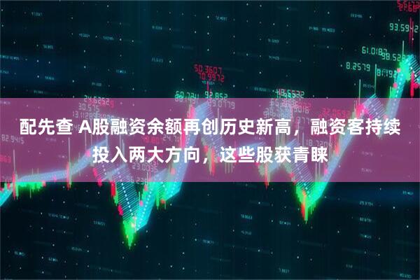 配先查 A股融资余额再创历史新高，融资客持续投入两大方向，这些股获青睐