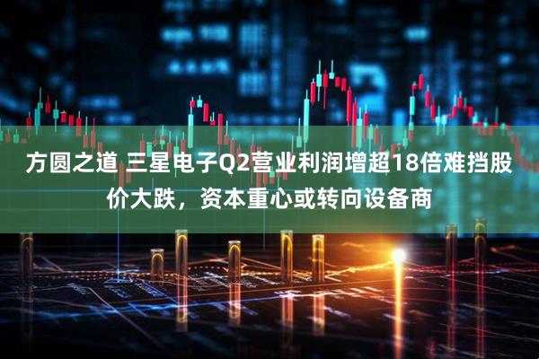 方圆之道 三星电子Q2营业利润增超18倍难挡股价大跌，资本重心或转向设备商