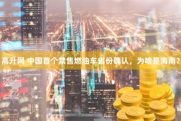 高升网 中国首个禁售燃油车省份确认,为啥是海南?