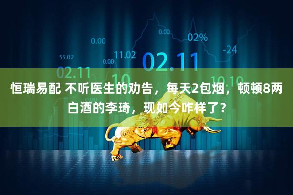 恒瑞易配 不听医生的劝告，每天2包烟，顿顿8两白酒的李琦，现如今咋样了？