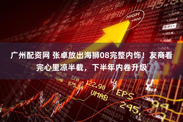 广州配资网 张卓放出海狮08完整内饰！友商看完心里凉半截，下半年内卷升级
