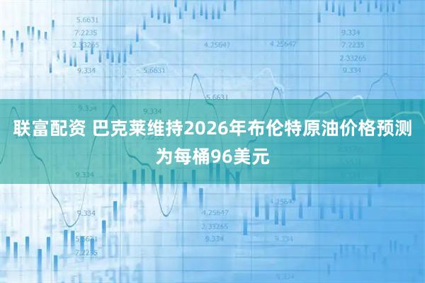 联富配资 巴克莱维持2026年布伦特原油价格预测为每桶96美元
